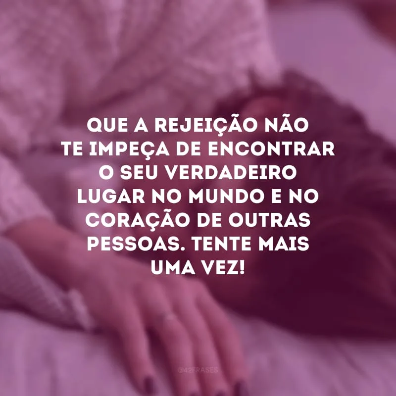 Que a rejeição não te impeça de encontrar o seu verdadeiro lugar no mundo e no coração de outras pessoas. Tente mais uma vez!