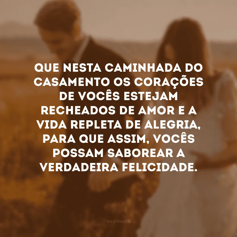 Que nesta caminhada do casamento os corações de vocês estejam recheados de amor e a vida repleta de alegria, para que assim, vocês possam saborear a verdadeira felicidade. 