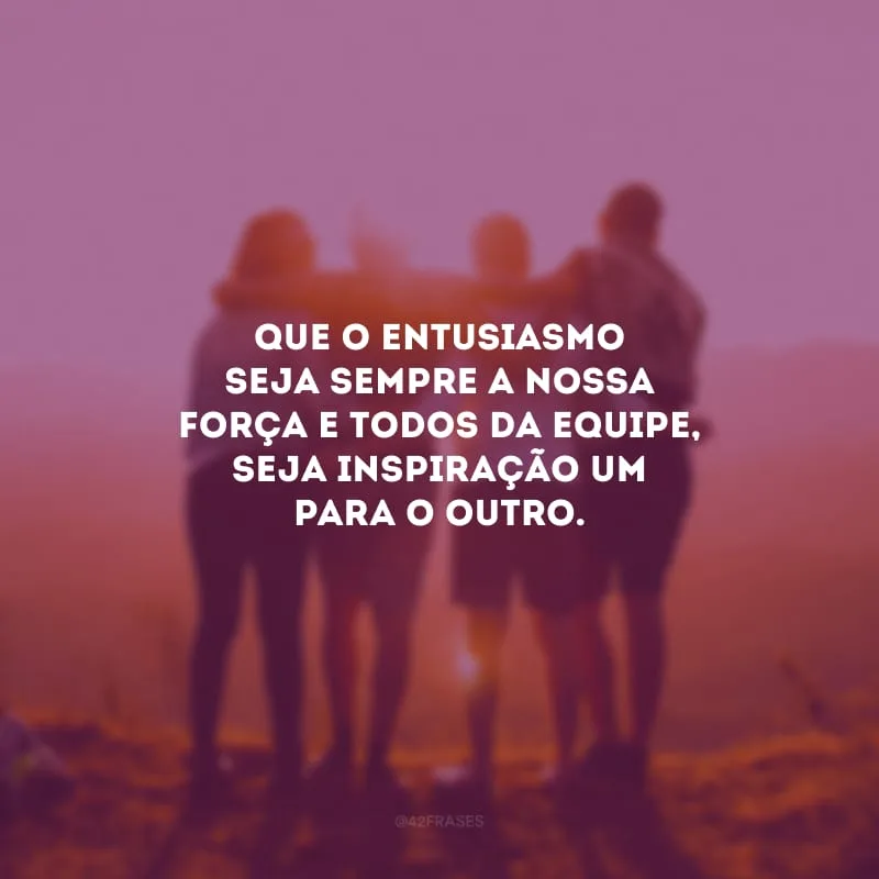 Que o entusiasmo seja sempre a nossa força e todos da equipe, seja inspiração um para o outro.