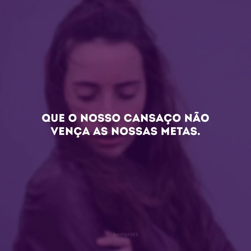 Que o nosso cansaço não vença as nossas metas.