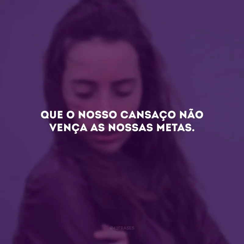 Que o nosso cansaço não vença as nossas metas.