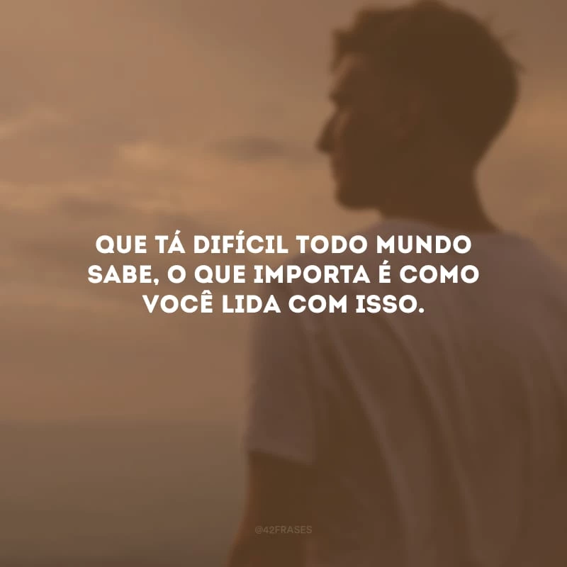Que tá difícil todo mundo sabe, o que importa é como você lida com isso.