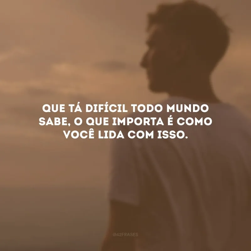 Que tá difícil todo mundo sabe, o que importa é como você lida com isso.