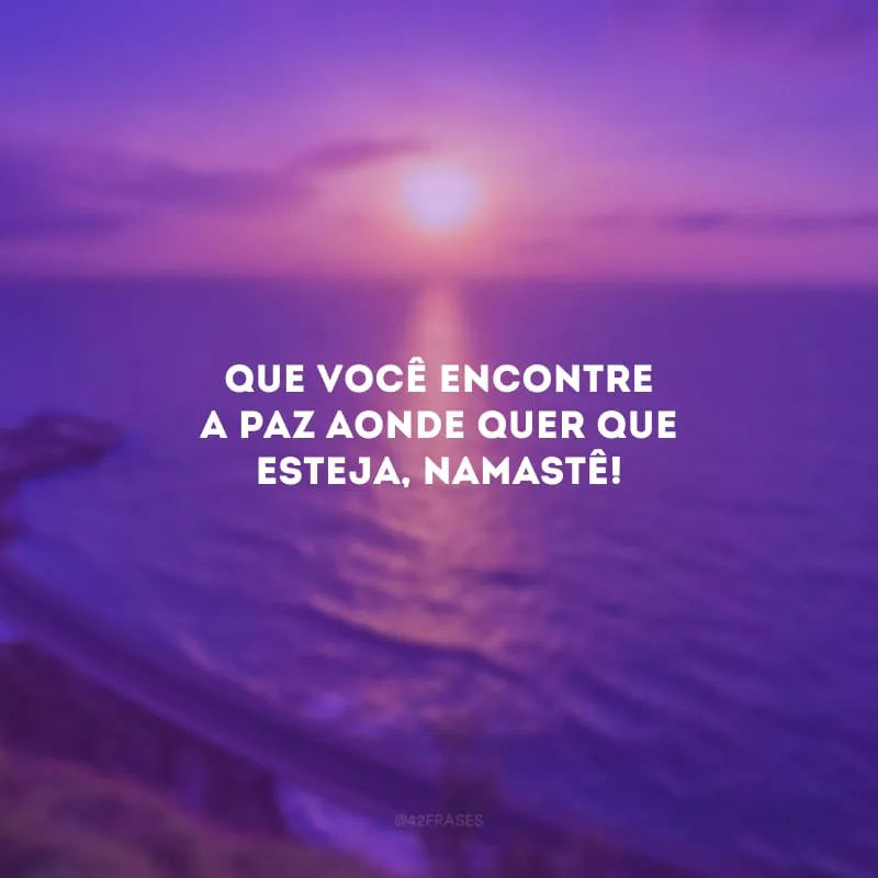 Que você encontre a paz aonde quer que esteja, namastê!