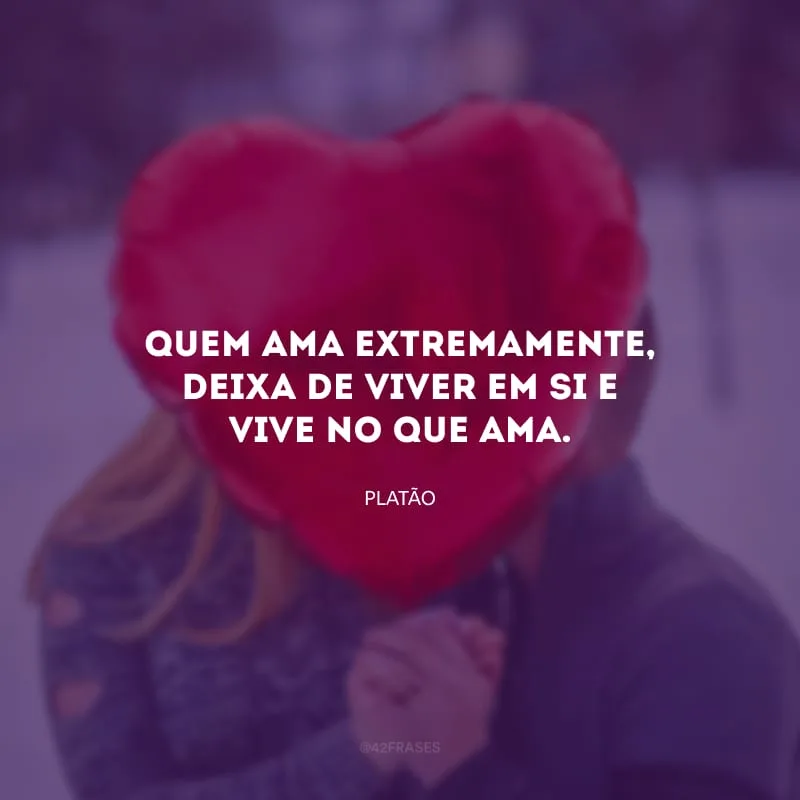 Quem ama extremamente, deixa de viver em si e vive no que ama.