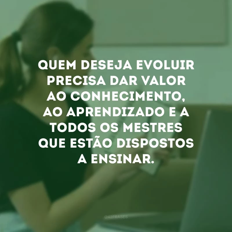 Quem deseja evoluir precisa dar valor ao conhecimento, ao aprendizado e a todos os mestres que estão dispostos a ensinar.