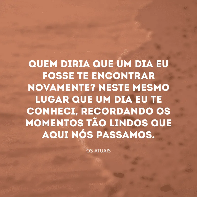 Quem diria que um dia eu fosse te encontrar novamente? Neste mesmo lugar que um dia eu te conheci, recordando os momentos tão lindos que aqui nós passamos. 