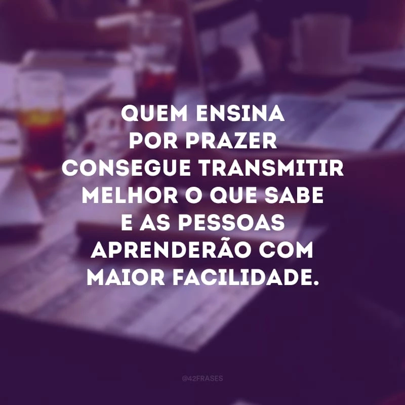 Quem ensina por prazer consegue transmitir melhor o que sabe e as pessoas aprenderão com maior facilidade.