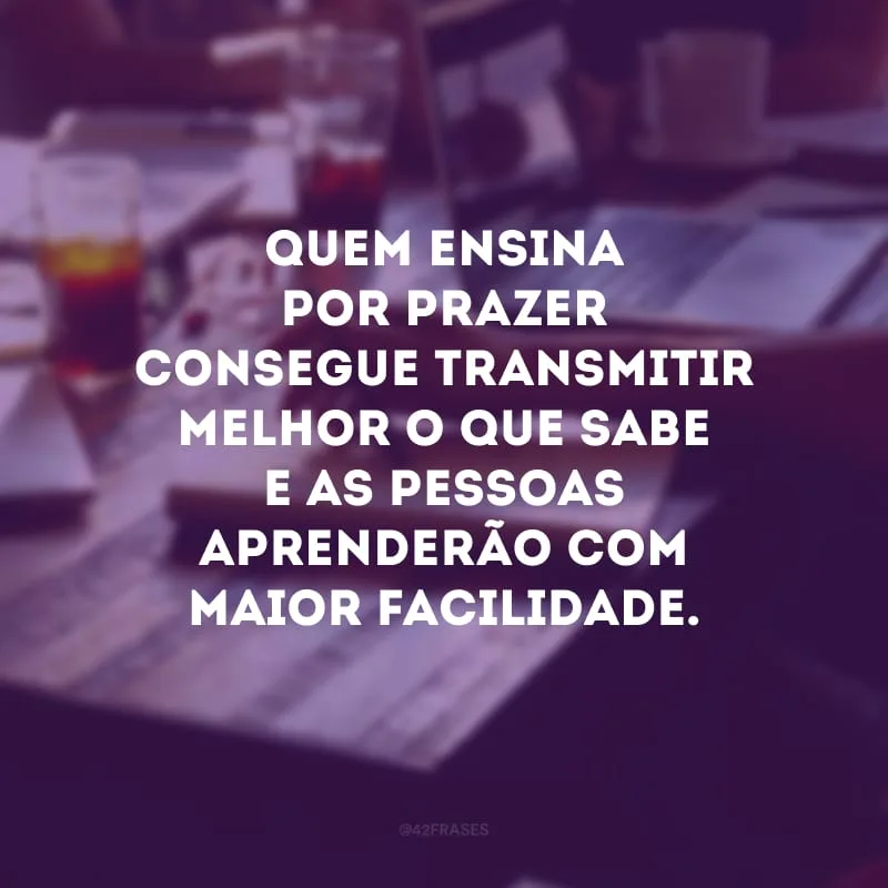 Quem ensina por prazer consegue transmitir melhor o que sabe e as pessoas aprenderão com maior facilidade.