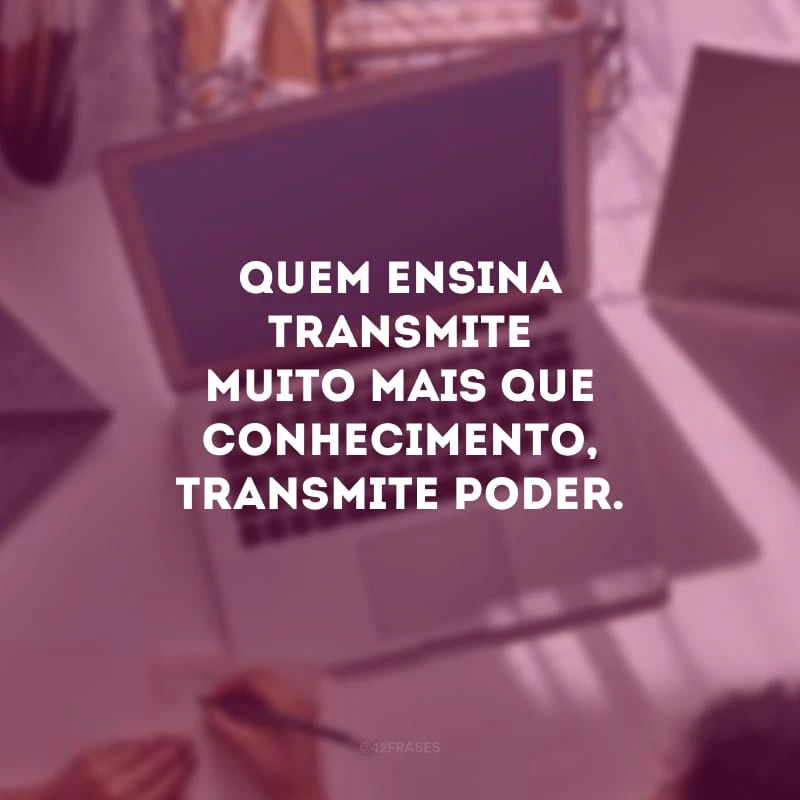 Quem ensina transmite muito mais que conhecimento, transmite poder.