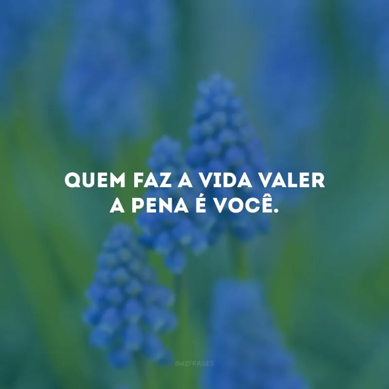Quem faz a vida valer a pena é você. 