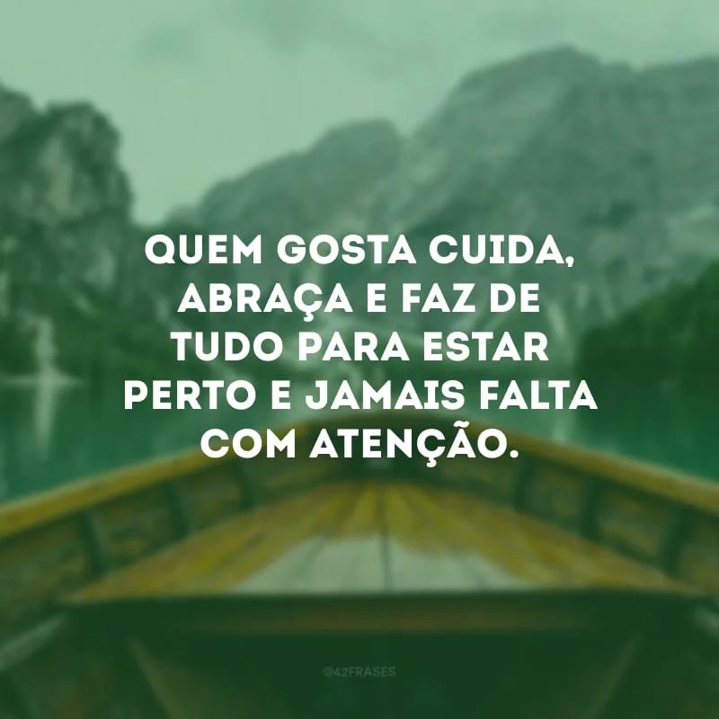 Quem gosta cuida, abraça e faz de tudo para estar perto e jamais falta com atenção.