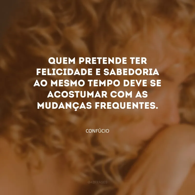 Quem pretende ter felicidade e sabedoria ao mesmo tempo deve se acostumar com as mudanças frequentes.