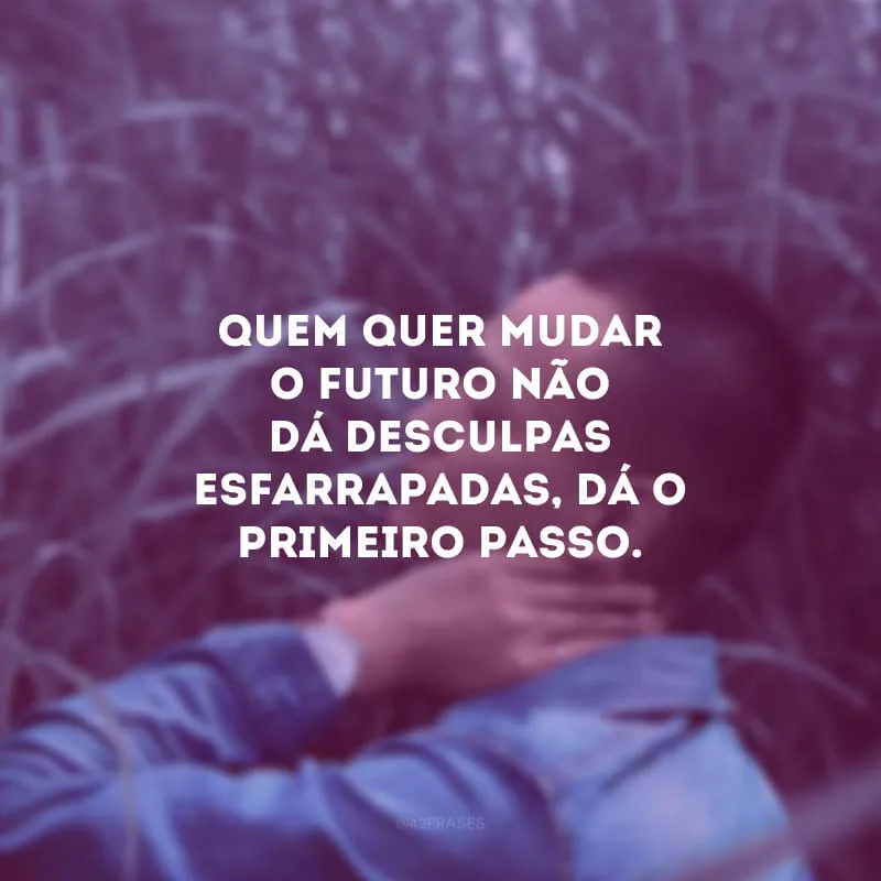 Quem quer mudar o futuro não dá desculpas esfarrapadas, dá o primeiro passo.