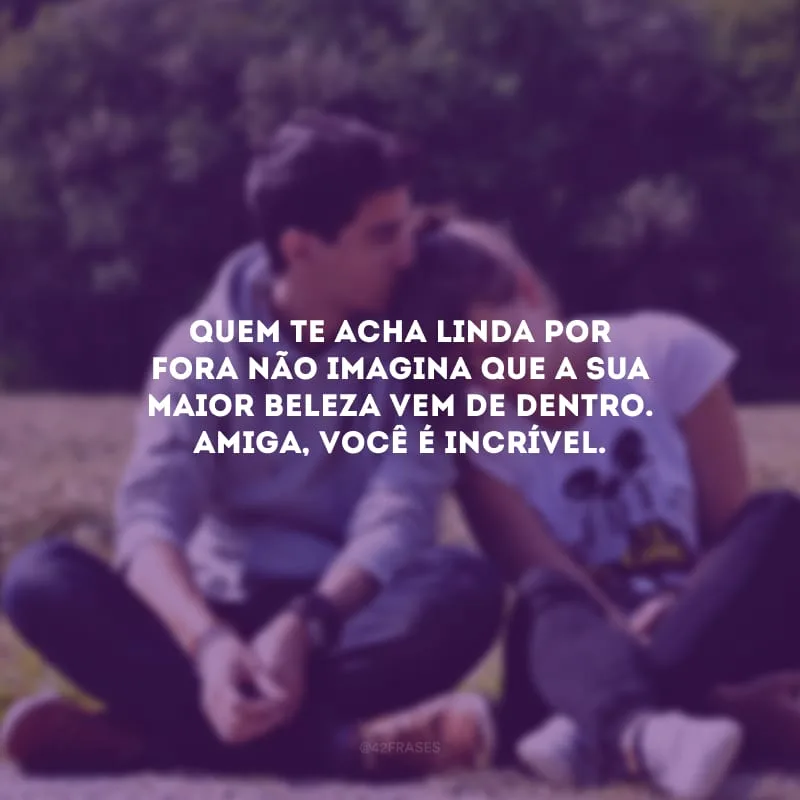 Quem te acha linda por fora não imagina que a sua maior beleza vem de dentro. Amiga, você é incrível.