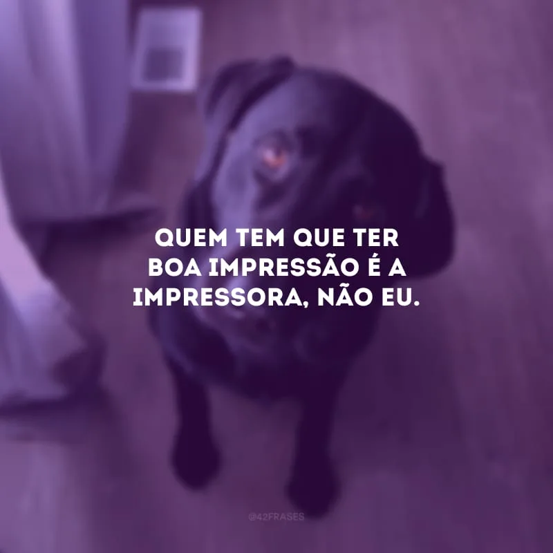 Quem tem que ter boa impressão é a impressora, não eu.
