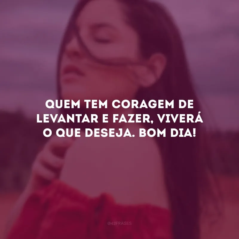 Quem tem coragem de levantar e fazer, viverá o que deseja. Bom dia!