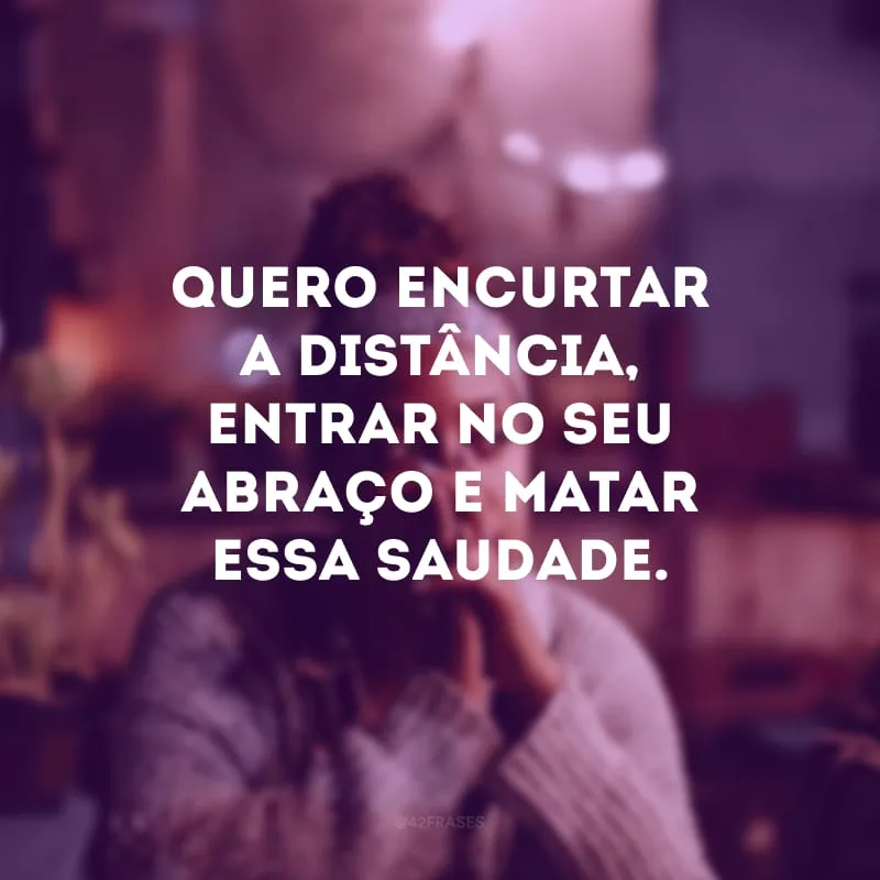 Quero encurtar a distância, entrar no seu abraço e matar essa saudade.
