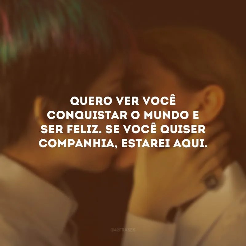 Quero ver você conquistar o mundo e ser feliz. Se você quiser companhia, estarei aqui.