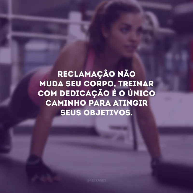 Reclamação não muda seu corpo, treinar com dedicação é o único caminho para atingir seus objetivos.