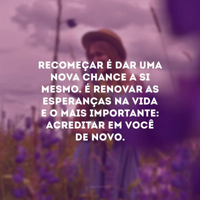 Recomeçar é dar uma nova chance a si mesmo. É renovar as esperanças na vida e o mais importante: acreditar em você de novo. 
