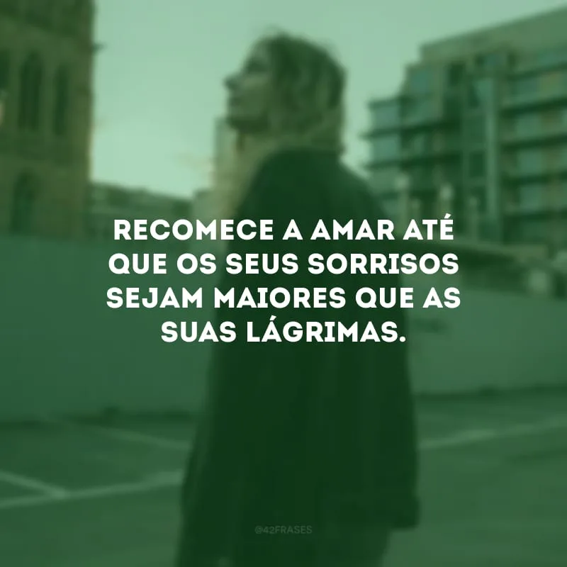 Recomece a amar até que os seus sorrisos sejam maiores que as suas lágrimas.