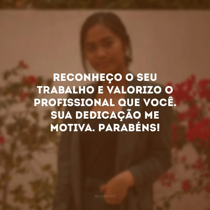 Reconheço o seu trabalho e valorizo o profissional que você. Sua dedicação me motiva. Parabéns!