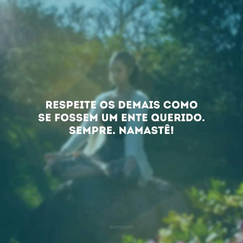 Respeite os demais como se fossem um ente querido. Sempre. Namastê!