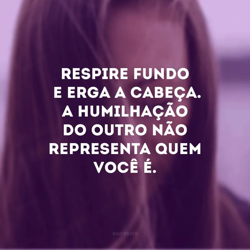 Respire fundo e erga a cabeça. A humilhação do outro não representa quem você é.
