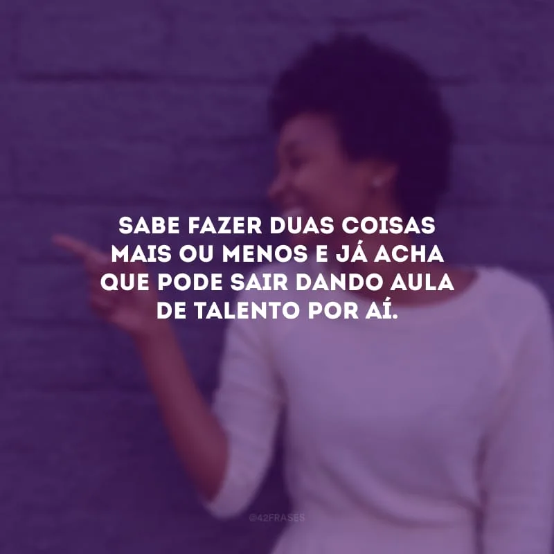Sabe fazer duas coisas mais ou menos e já acha que pode sair dando aula de talento por aí.
