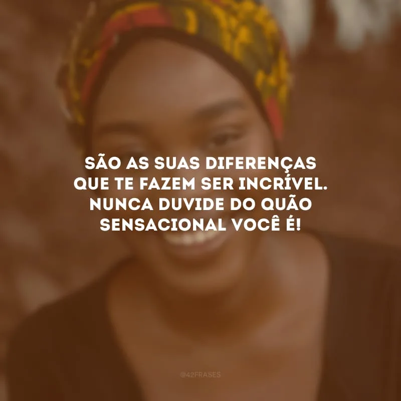 São as suas diferenças que te fazem ser incrível. Nunca duvide do quão sensacional você é!