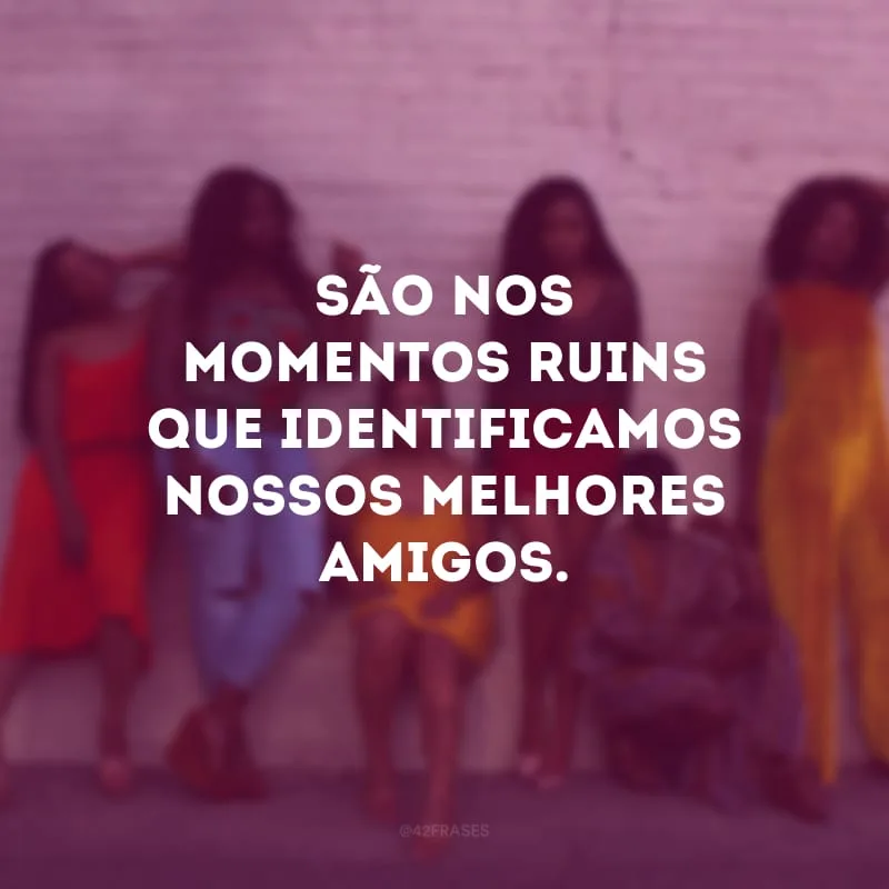 São nos momentos ruins que identificamos nossos melhores amigos.