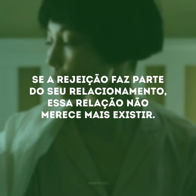 Se a rejeição faz parte do seu relacionamento, essa relação não merece mais existir.