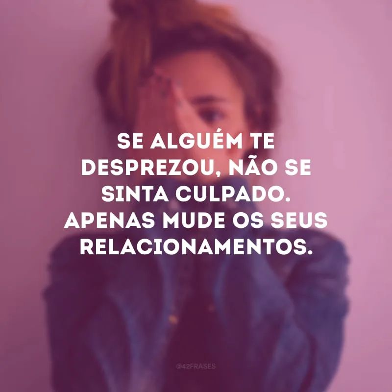 Se alguém te desprezou, não se sinta culpado. Apenas mude os seus relacionamentos.
