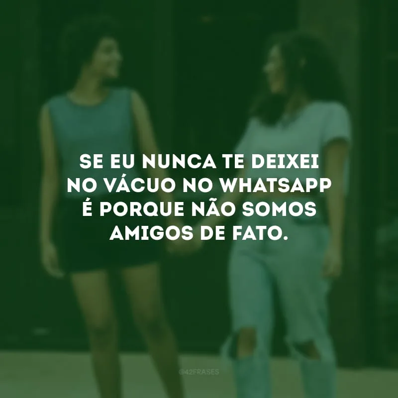 Se eu nunca te deixei no vácuo no WhatsApp é porque não somos amigos de fato. 