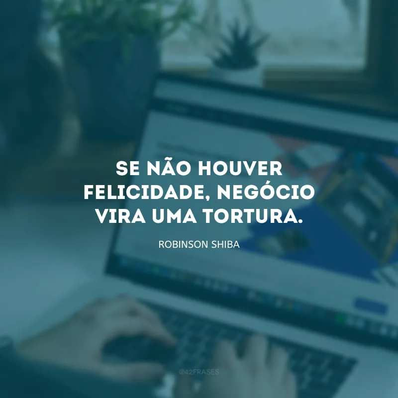 Se não houver felicidade, negócio vira uma tortura.
