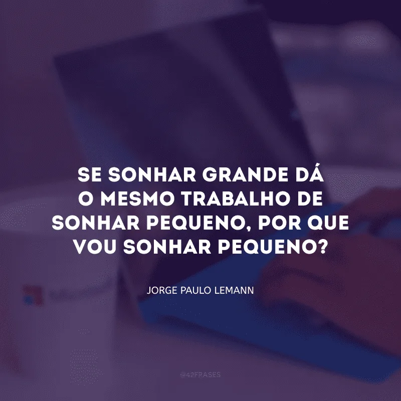Se sonhar grande dá o mesmo trabalho de sonhar pequeno, por que vou sonhar pequeno? 
