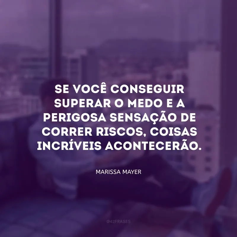 Se você conseguir superar o medo e a perigosa sensação de correr riscos, coisas incríveis acontecerão. 
