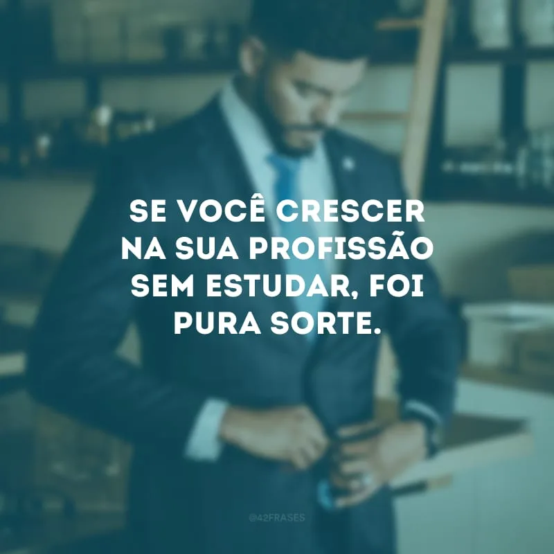 Se você crescer na sua profissão sem estudar, foi pura sorte.

