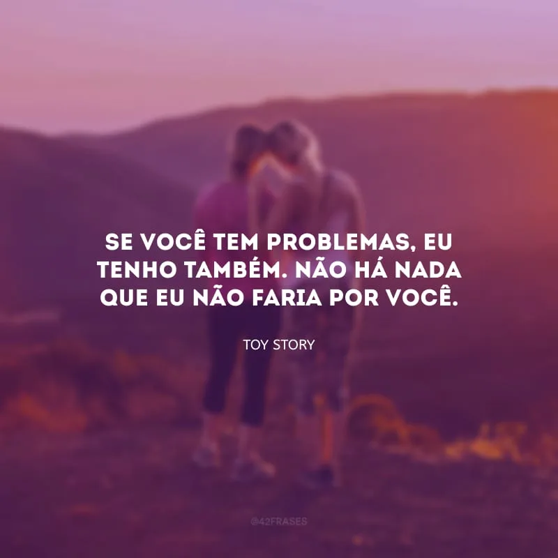 Se você tem problemas, eu tenho também. Não há nada que eu não faria por você.