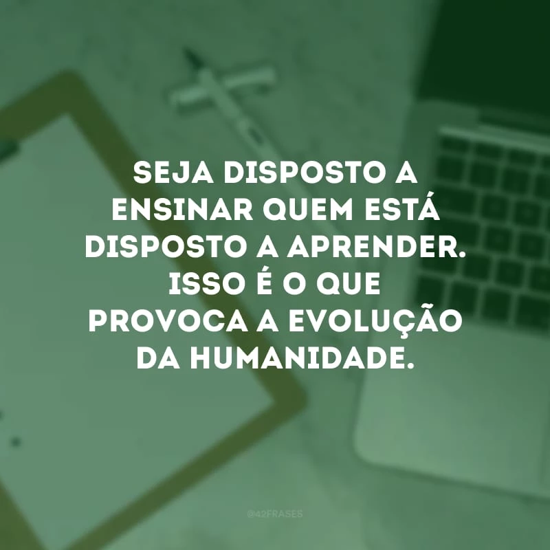 Seja disposto a ensinar quem está disposto a aprender. Isso é o que provoca a evolução da humanidade.