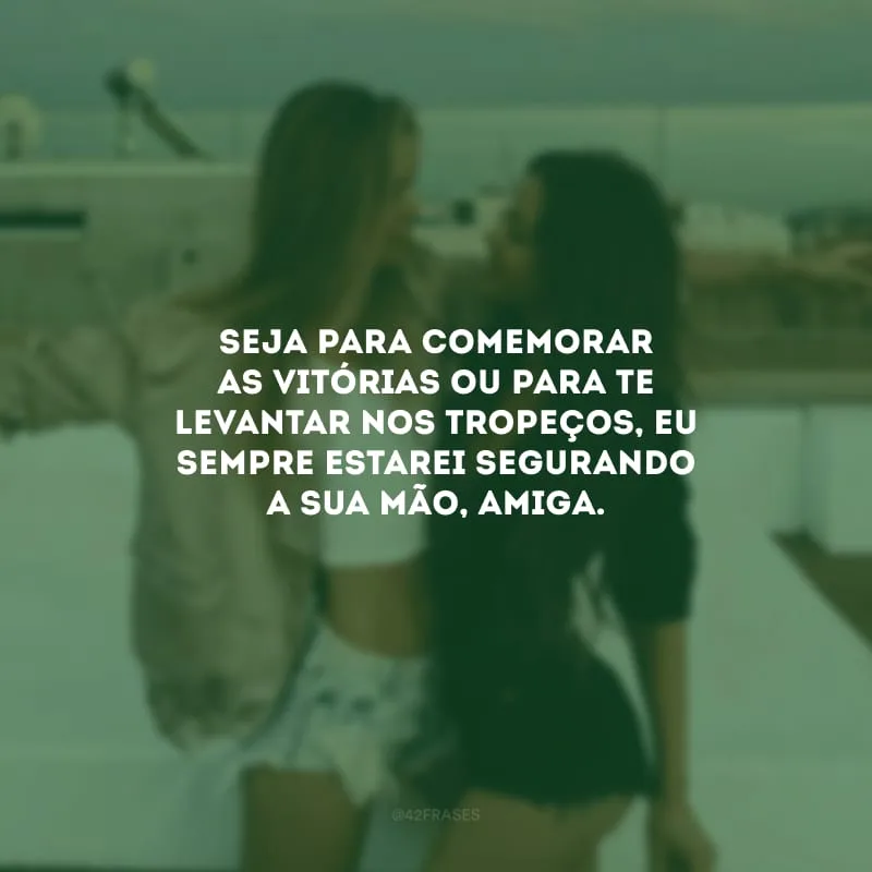 Seja para comemorar as vitórias ou para te levantar nos tropeços, eu sempre estarei segurando a sua mão, amiga.