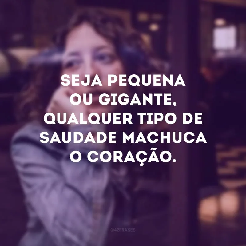 Seja pequena ou gigante, qualquer tipo de saudade machuca o coração.
