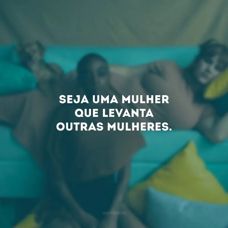 Seja uma mulher que levanta outras mulheres.
