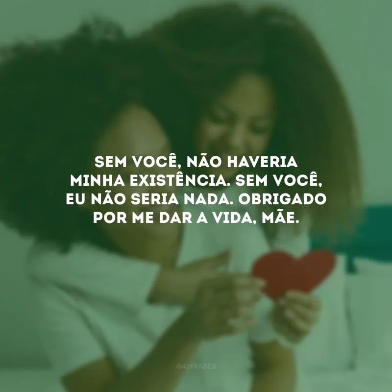 Sem você, não haveria minha existência. Sem você, eu não seria nada. Obrigado por me dar a vida, mãe.