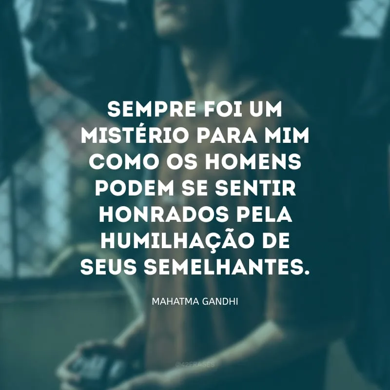 Sempre foi um mistério para mim como os homens podem se sentir honrados pela humilhação de seus semelhantes. 
