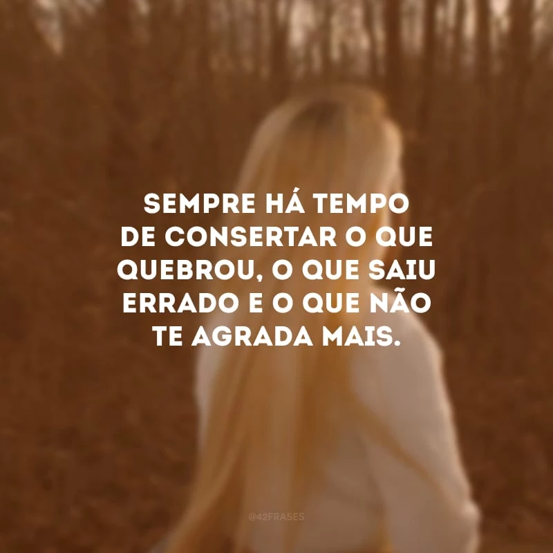 Sempre há tempo de consertar o que quebrou, o que saiu errado e o que não te agrada mais.
