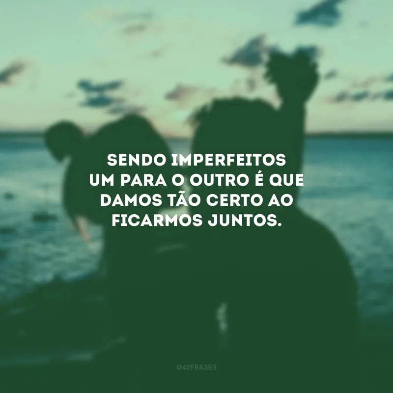 Sendo imperfeitos um para o outro é que damos tão certo ao ficarmos juntos.