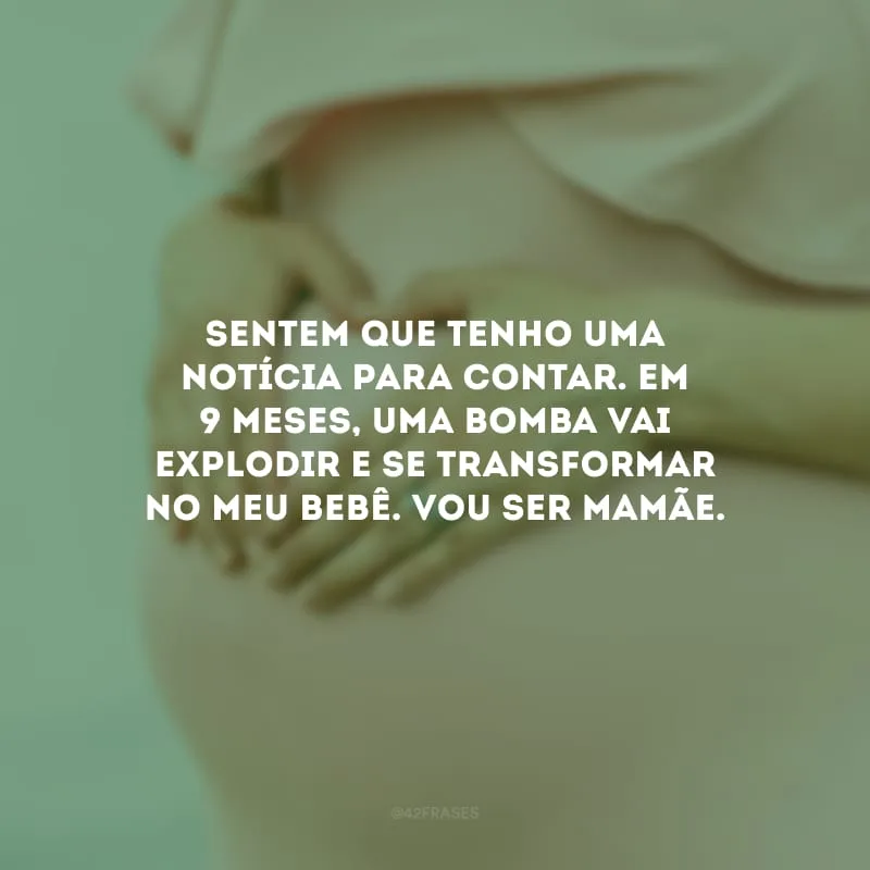 Sentem que tenho uma notícia para contar. Em 9 meses, uma bomba vai explodir e se transformar no meu bebê. Vou ser mamãe.