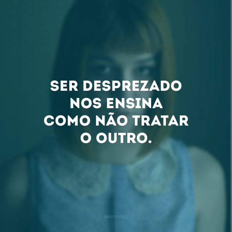Ser desprezado nos ensina como não tratar o outro.
